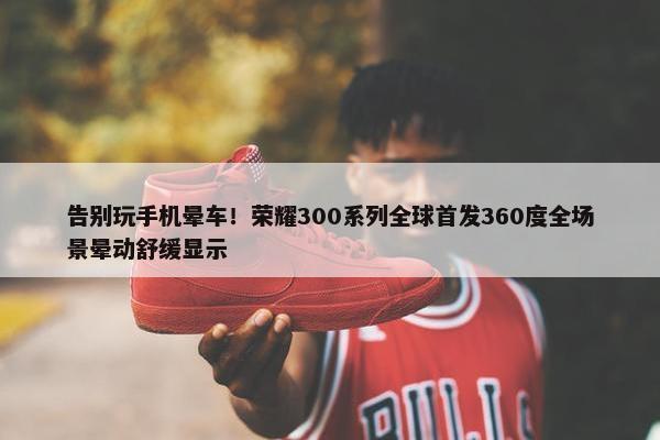 告别玩手机晕车！荣耀300系列全球首发360度全场景晕动舒缓显示