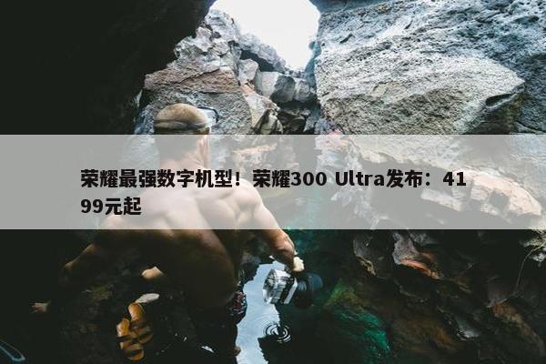 荣耀最强数字机型！荣耀300 Ultra发布：4199元起