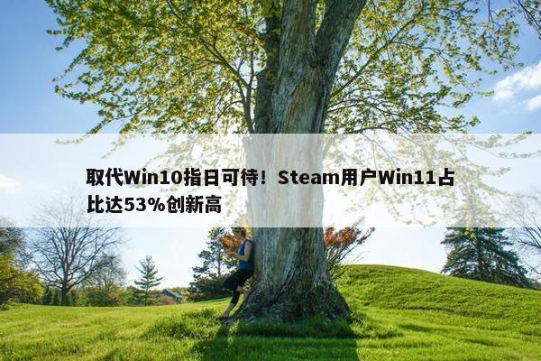 取代Win10指日可待！Steam用户Win11占比达53%创新高