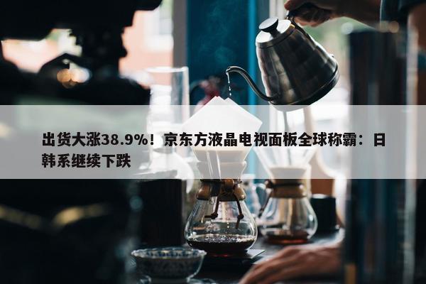 出货大涨38.9%！京东方液晶电视面板全球称霸：日韩系继续下跌