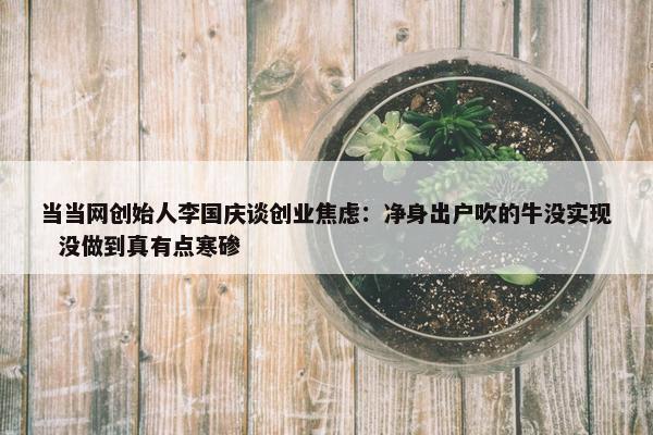 当当网创始人李国庆谈创业焦虑：净身出户吹的牛没实现  没做到真有点寒碜