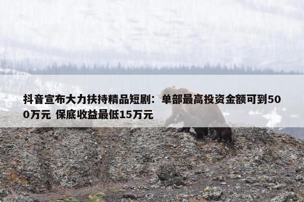 抖音宣布大力扶持精品短剧：单部最高投资金额可到500万元 保底收益最低15万元