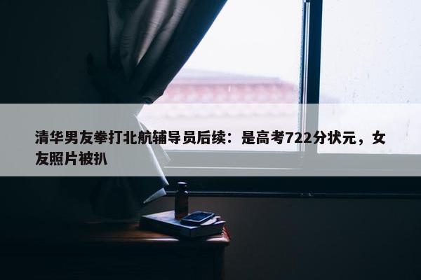 清华男友拳打北航辅导员后续：是高考722分状元，女友照片被扒