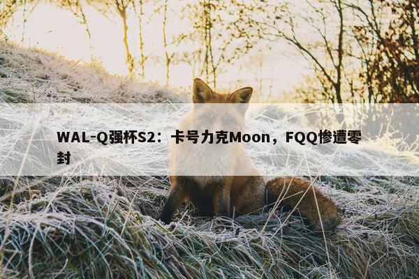 WAL-Q强杯S2：卡号力克Moon，FQQ惨遭零封