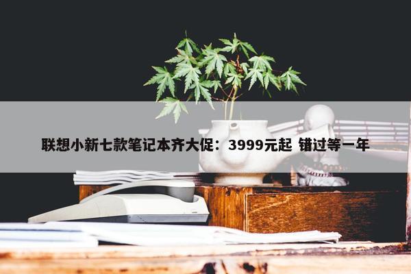 联想小新七款笔记本齐大促：3999元起 错过等一年