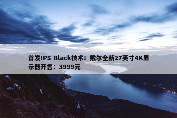 首发IPS Black技术！戴尔全新27英寸4K显示器开售：3999元