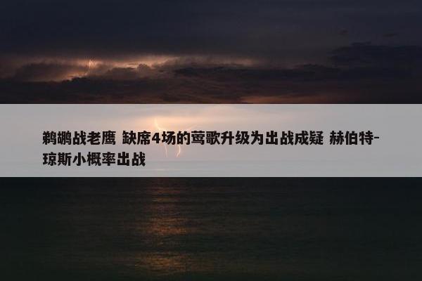 鹈鹕战老鹰 缺席4场的莺歌升级为出战成疑 赫伯特-琼斯小概率出战