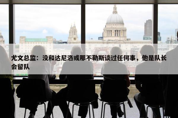 尤文总监：没和达尼洛或那不勒斯谈过任何事，他是队长会留队