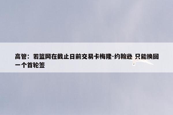 高管：若篮网在截止日前交易卡梅隆-约翰逊 只能换回一个首轮签