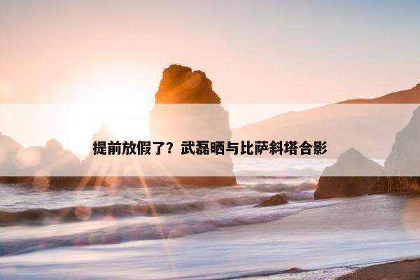 提前放假了？武磊晒与比萨斜塔合影