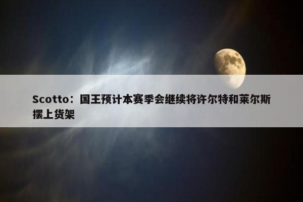 Scotto：国王预计本赛季会继续将许尔特和莱尔斯摆上货架