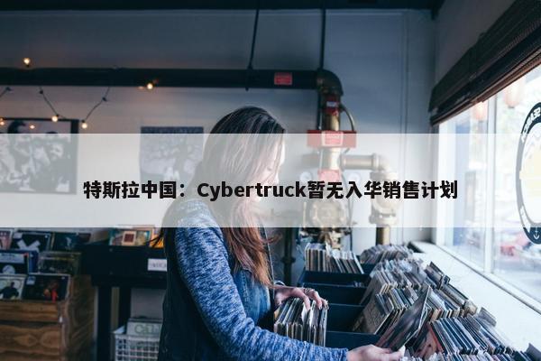 特斯拉中国：Cybertruck暂无入华销售计划