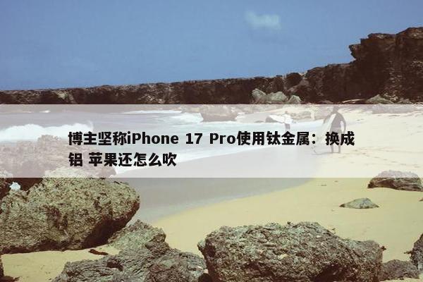 博主坚称iPhone 17 Pro使用钛金属：换成铝 苹果还怎么吹