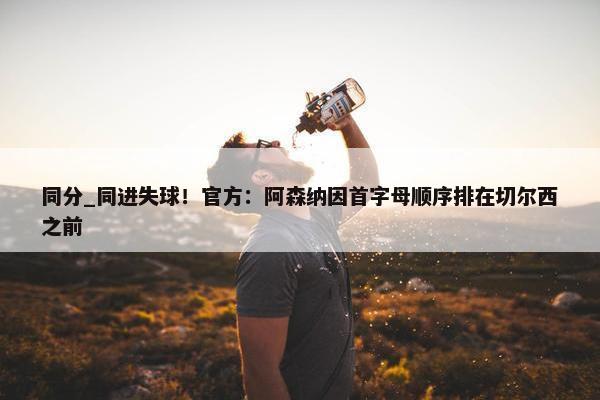 同分_同进失球！官方：阿森纳因首字母顺序排在切尔西之前