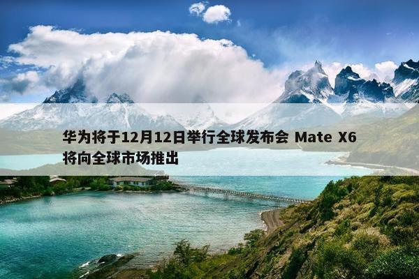 华为将于12月12日举行全球发布会 Mate X6将向全球市场推出