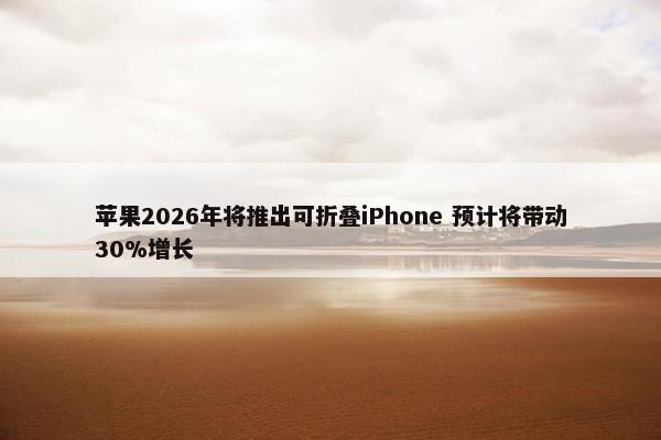 苹果2026年将推出可折叠iPhone 预计将带动30%增长