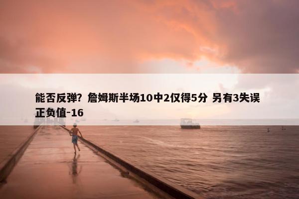 能否反弹？詹姆斯半场10中2仅得5分 另有3失误 正负值-16