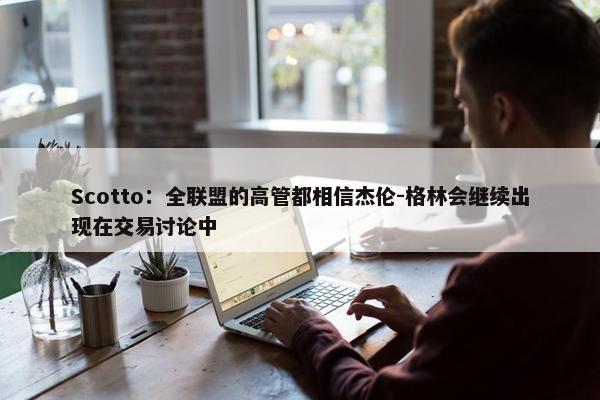 Scotto：全联盟的高管都相信杰伦-格林会继续出现在交易讨论中