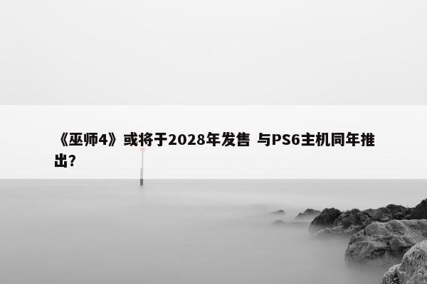 《巫师4》或将于2028年发售 与PS6主机同年推出？