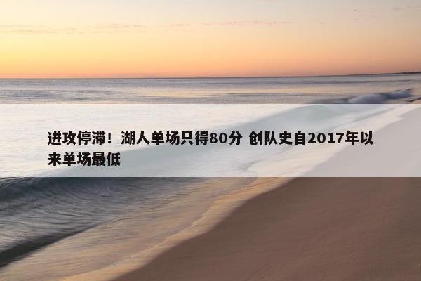 进攻停滞！湖人单场只得80分 创队史自2017年以来单场最低