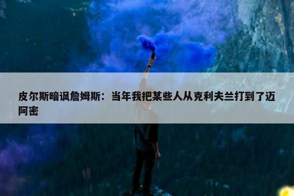 皮尔斯暗讽詹姆斯：当年我把某些人从克利夫兰打到了迈阿密