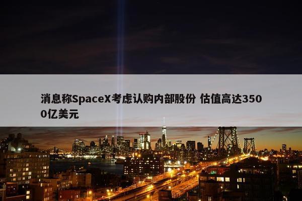 消息称SpaceX考虑认购内部股份 估值高达3500亿美元