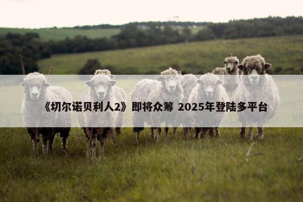 《切尔诺贝利人2》即将众筹 2025年登陆多平台