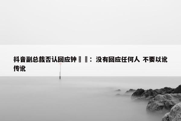 抖音副总裁否认回应钟睒睒：没有回应任何人 不要以讹传讹