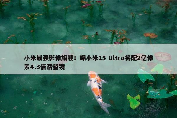 小米最强影像旗舰！曝小米15 Ultra将配2亿像素4.3倍潜望镜