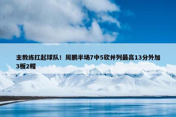 主教练扛起球队！周鹏半场7中5砍并列最高13分外加3板2帽