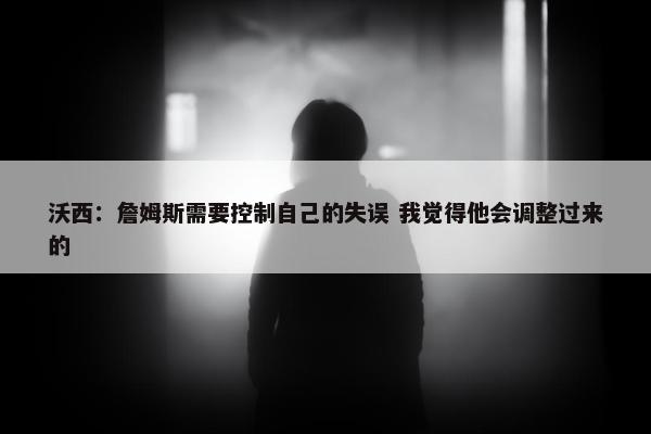 沃西：詹姆斯需要控制自己的失误 我觉得他会调整过来的