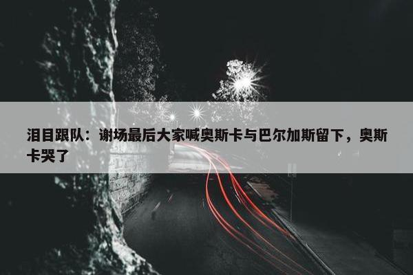 泪目跟队：谢场最后大家喊奥斯卡与巴尔加斯留下，奥斯卡哭了