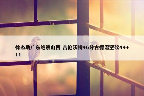 徐杰助广东绝杀山西 吉伦沃特46分古德温空砍44+11