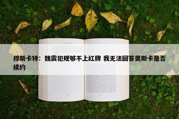 穆斯卡特：魏震犯规够不上红牌 我无法回答奥斯卡是否续约