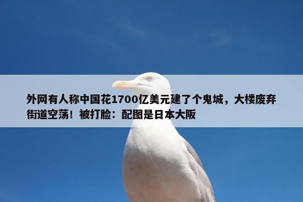 外网有人称中国花1700亿美元建了个鬼城，大楼废弃街道空荡！被打脸：配图是日本大阪