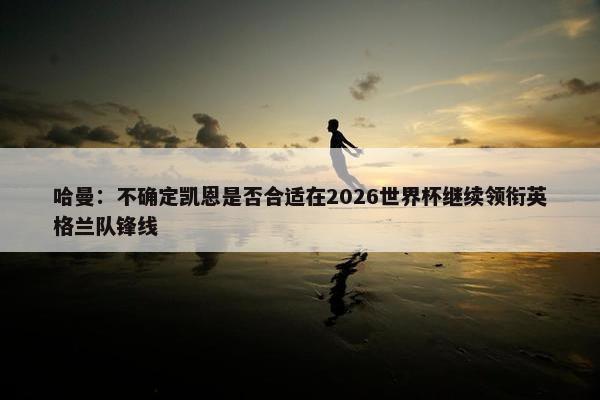 哈曼：不确定凯恩是否合适在2026世界杯继续领衔英格兰队锋线