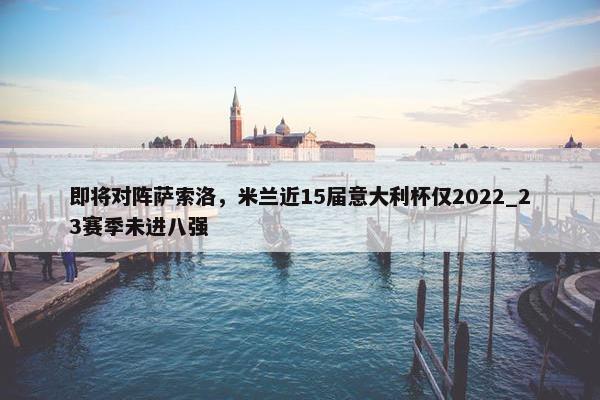 即将对阵萨索洛，米兰近15届意大利杯仅2022_23赛季未进八强