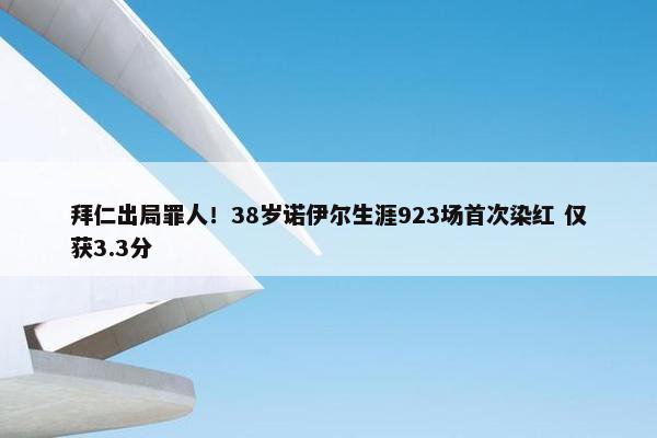 拜仁出局罪人！38岁诺伊尔生涯923场首次染红 仅获3.3分