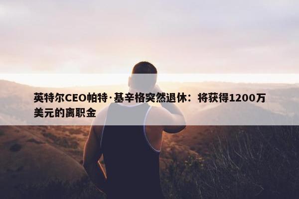 英特尔CEO帕特·基辛格突然退休：将获得1200万美元的离职金