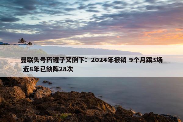 曼联头号药罐子又倒下：2024年报销 9个月踢3场 近8年已缺阵28次