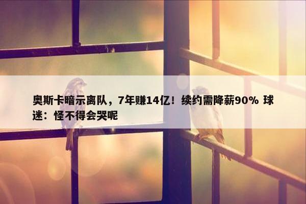 奥斯卡暗示离队，7年赚14亿！续约需降薪90% 球迷：怪不得会哭呢