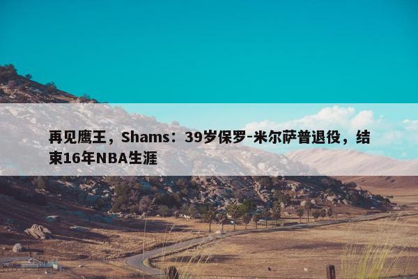 再见鹰王，Shams：39岁保罗-米尔萨普退役，结束16年NBA生涯