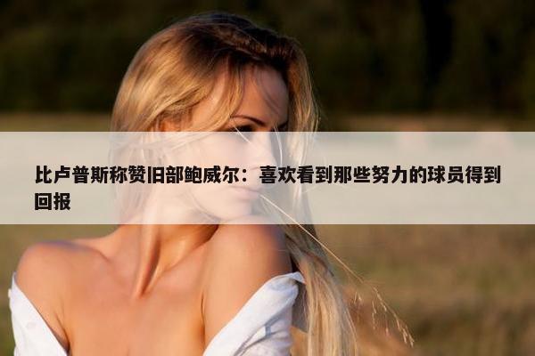 比卢普斯称赞旧部鲍威尔：喜欢看到那些努力的球员得到回报