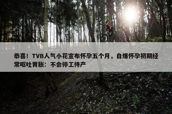 恭喜！TVB人气小花宣布怀孕五个月，自爆怀孕初期经常呕吐胃胀：不会停工待产