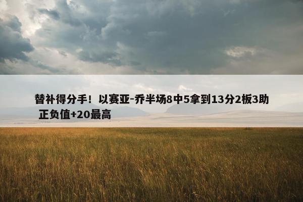 替补得分手！以赛亚-乔半场8中5拿到13分2板3助 正负值+20最高