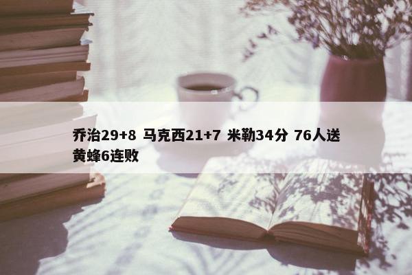 乔治29+8 马克西21+7 米勒34分 76人送黄蜂6连败