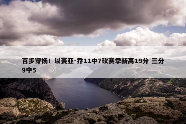 百步穿杨！以赛亚-乔11中7砍赛季新高19分 三分9中5