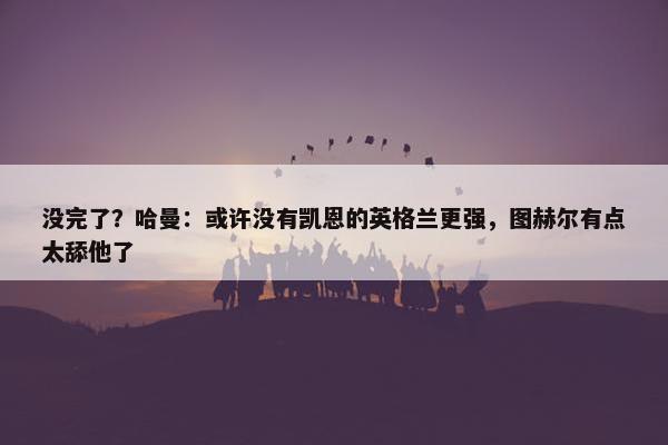 没完了？哈曼：或许没有凯恩的英格兰更强，图赫尔有点太舔他了