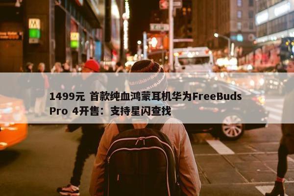 1499元 首款纯血鸿蒙耳机华为FreeBuds Pro 4开售：支持星闪查找