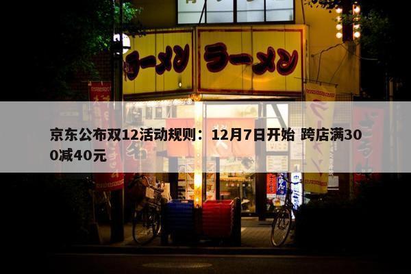 京东公布双12活动规则：12月7日开始 跨店满300减40元